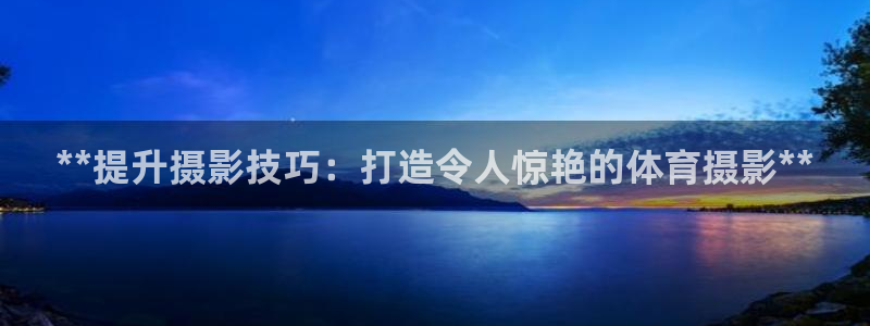 富联平台节7O777：**提升摄影技巧：打造令人惊艳